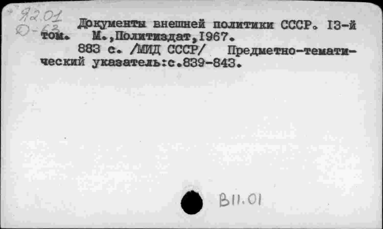 ﻿Документы внешней политики СССР» 13-й том»	М. »Политиздат, 1967»
883 с. /Ь5ИД СССР/	Предметно-темати-
ческий указательгс.839-843.
е>н.о1